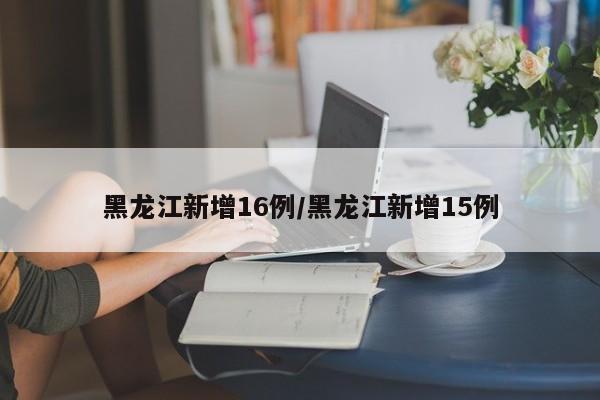 黑龙江新增16例/黑龙江新增15例