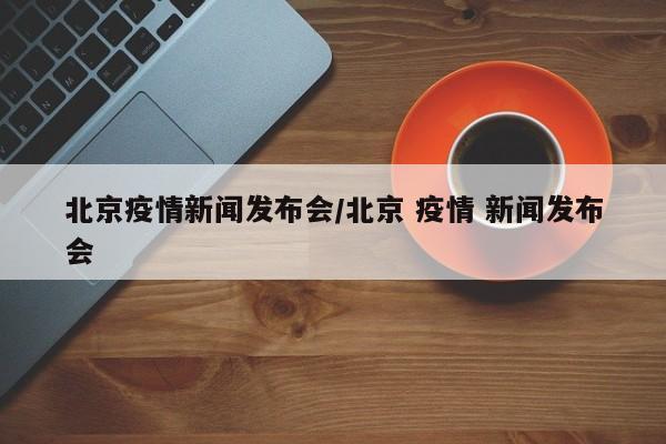 北京疫情新闻发布会/北京 疫情 新闻发布会