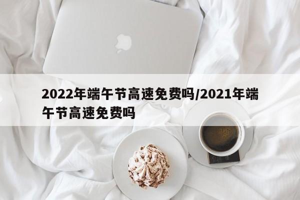 2022年端午节高速免费吗/2021年端午节高速免费吗