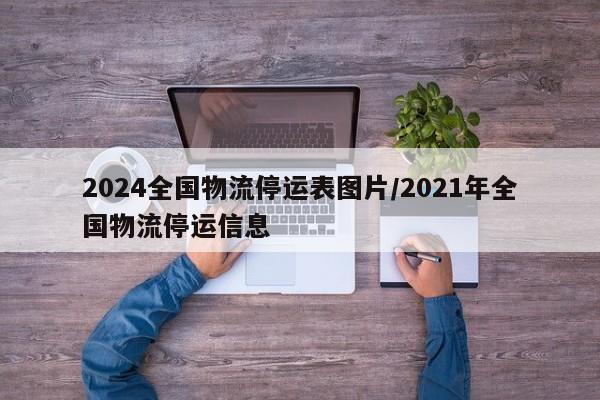 2024全国物流停运表图片/2021年全国物流停运信息
