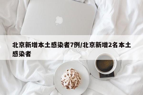 北京新增本土感染者7例/北京新增2名本土感染者