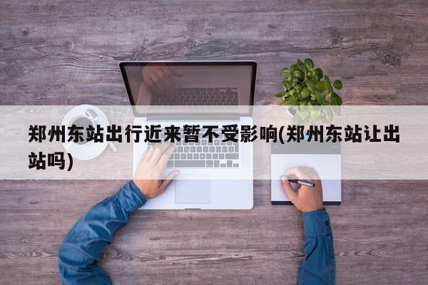 郑州东站出行近来暂不受影响(郑州东站让出站吗)