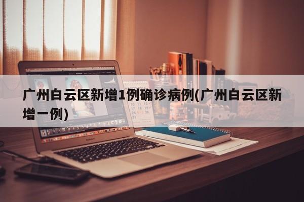 广州白云区新增1例确诊病例(广州白云区新增一例)