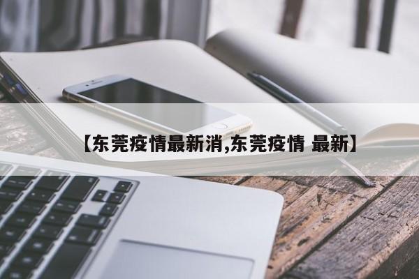 【东莞疫情最新消,东莞疫情 最新】