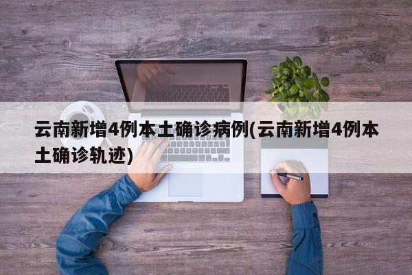 云南新增4例本土确诊病例(云南新增4例本土确诊轨迹)