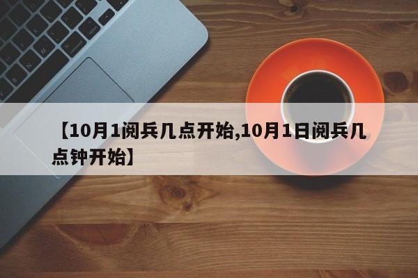 【10月1阅兵几点开始,10月1日阅兵几点钟开始】