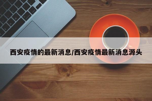 西安疫情的最新消息/西安疫情最新消息源头