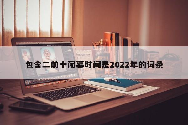 包含二前十闭幕时间是2022年的词条