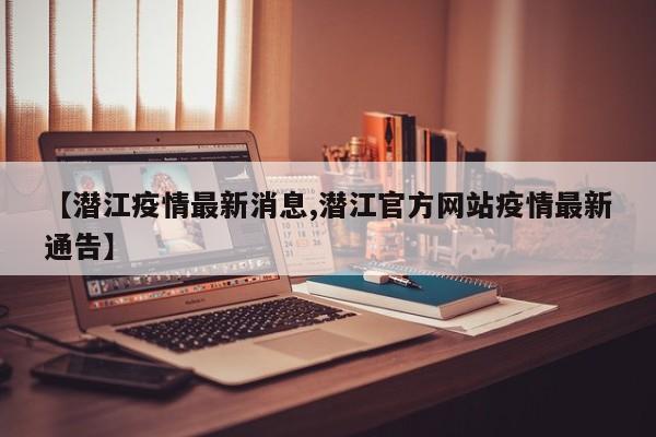 【潜江疫情最新消息,潜江官方网站疫情最新通告】